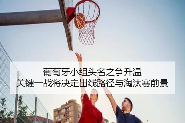 葡萄牙小组头名之争升温 关键一战将决定出线路径与淘汰赛前景